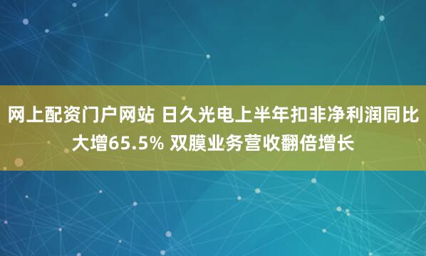 网上配资门户网站 日久光电上半年扣非净利润同比大增65.5% 双膜业务营收翻倍增长