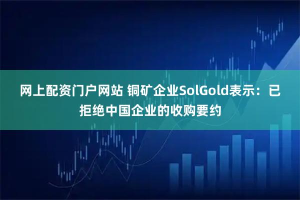 网上配资门户网站 铜矿企业SolGold表示：已拒绝中国企业的收购要约