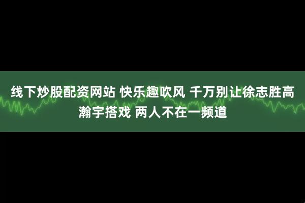 线下炒股配资网站 快乐趣吹风 千万别让徐志胜高瀚宇搭戏 两人不在一频道