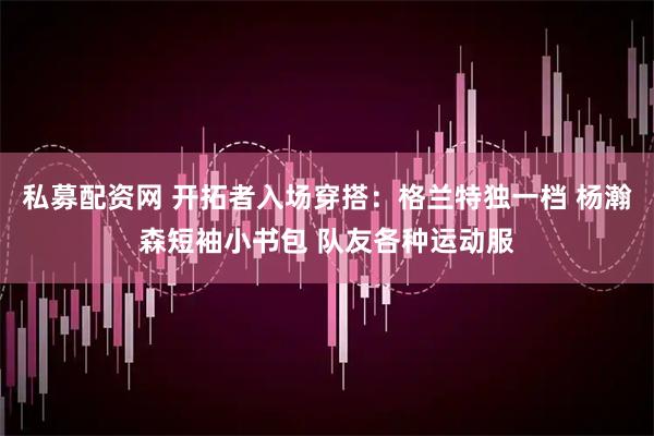 私募配资网 开拓者入场穿搭：格兰特独一档 杨瀚森短袖小书包 队友各种运动服